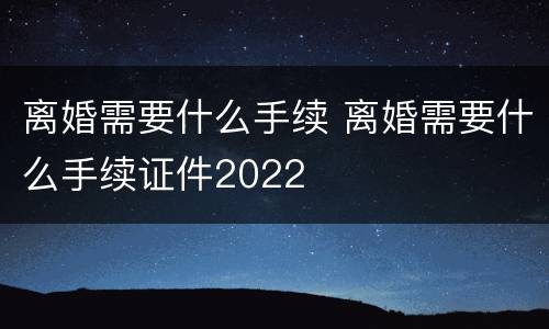 离婚需要什么手续 离婚需要什么手续证件2022