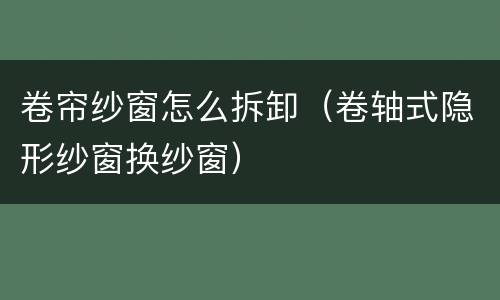 卷帘纱窗怎么拆卸（卷轴式隐形纱窗换纱窗）