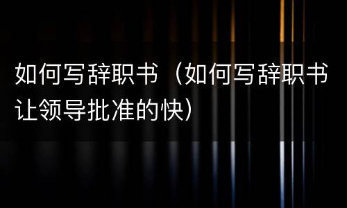如何写辞职书（如何写辞职书让领导批准的快）