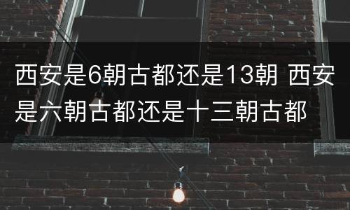 西安是6朝古都还是13朝 西安是六朝古都还是十三朝古都