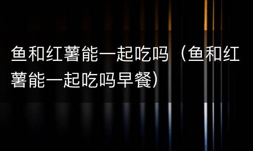 鱼和红薯能一起吃吗（鱼和红薯能一起吃吗早餐）