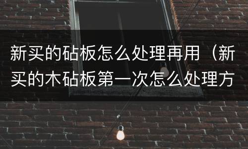 新买的砧板怎么处理再用（新买的木砧板第一次怎么处理方法）