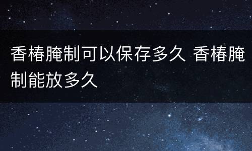 香椿腌制可以保存多久 香椿腌制能放多久
