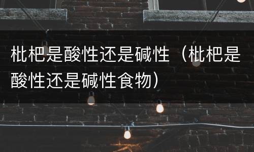 枇杷是酸性还是碱性（枇杷是酸性还是碱性食物）