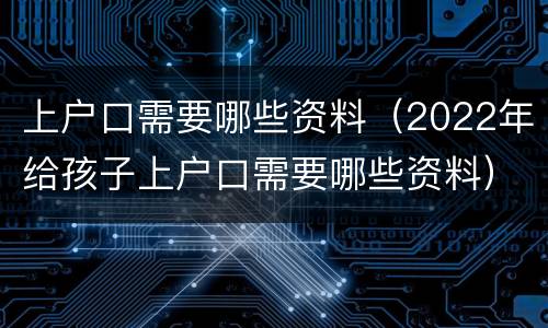 上户口需要哪些资料（2022年给孩子上户口需要哪些资料）