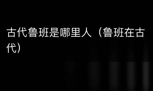 古代鲁班是哪里人（鲁班在古代）
