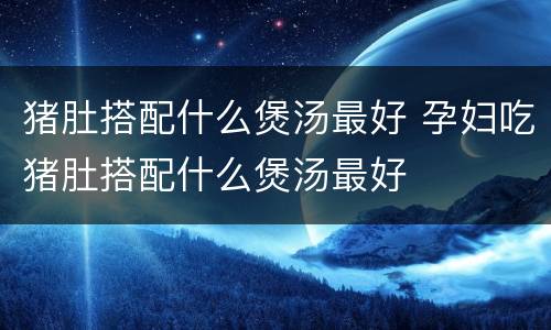 猪肚搭配什么煲汤最好 孕妇吃猪肚搭配什么煲汤最好