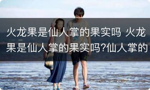 火龙果是仙人掌的果实吗 火龙果是仙人掌的果实吗?仙人掌的果实能吃吗?