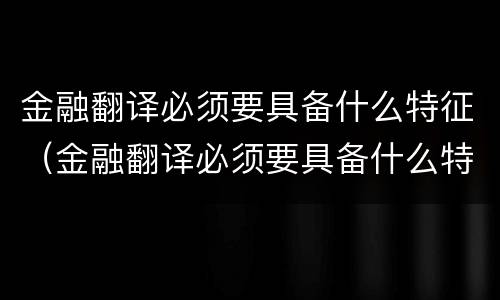 金融翻译必须要具备什么特征（金融翻译必须要具备什么特征和条件）