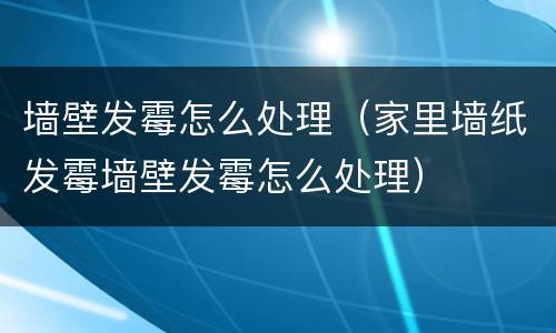 墙壁发霉怎么处理（家里墙纸发霉墙壁发霉怎么处理）