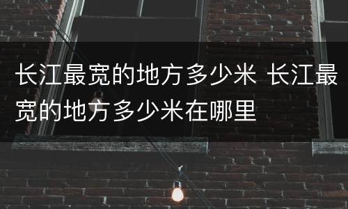 长江最宽的地方多少米 长江最宽的地方多少米在哪里