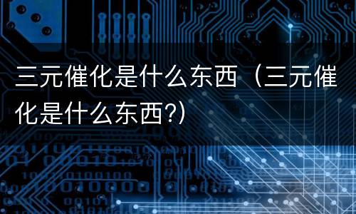 三元催化是什么东西（三元催化是什么东西?）
