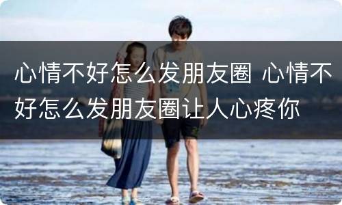 心情不好怎么发朋友圈 心情不好怎么发朋友圈让人心疼你
