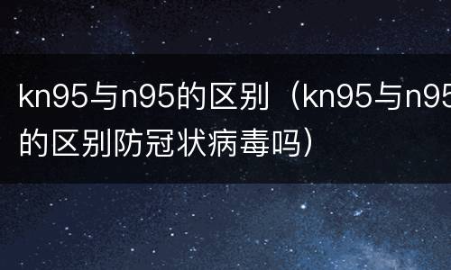kn95与n95的区别（kn95与n95的区别防冠状病毒吗）