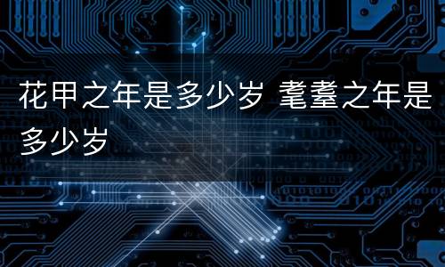 花甲之年是多少岁 耄耋之年是多少岁