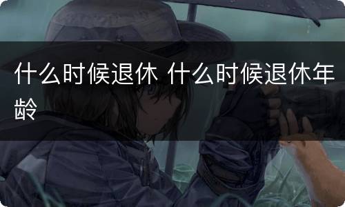 什么时候退休 什么时候退休年龄