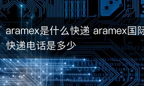 aramex是什么快递 aramex国际快递电话是多少