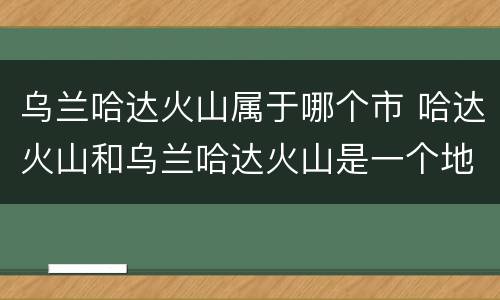 乌兰哈达火山属于哪个市 哈达火山和乌兰哈达火山是一个地方吗