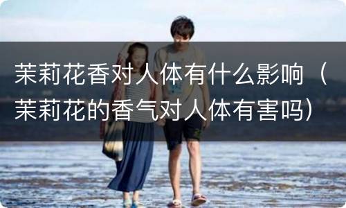 茉莉花香对人体有什么影响（茉莉花的香气对人体有害吗）