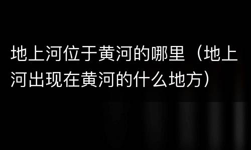 地上河位于黄河的哪里（地上河出现在黄河的什么地方）