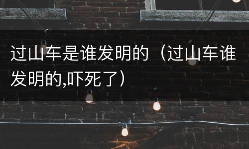 过山车是谁发明的（过山车谁发明的,吓死了）