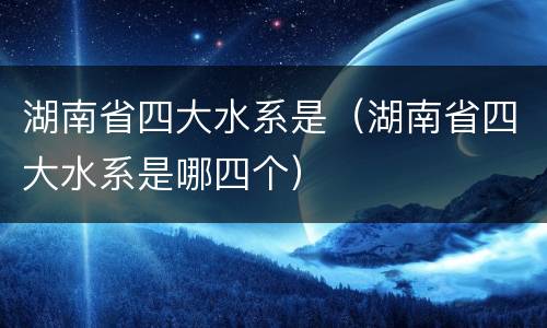 湖南省四大水系是（湖南省四大水系是哪四个）