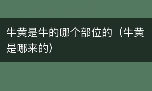 牛黄是牛的哪个部位的（牛黄是哪来的）