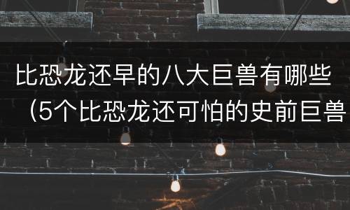 比恐龙还早的八大巨兽有哪些（5个比恐龙还可怕的史前巨兽）