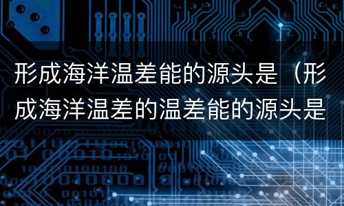 形成海洋温差能的源头是（形成海洋温差的温差能的源头是什么）