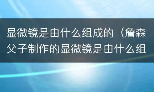 显微镜是由什么组成的（詹森父子制作的显微镜是由什么组成的）