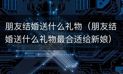 朋友结婚送什么礼物（朋友结婚送什么礼物最合适给新娘）