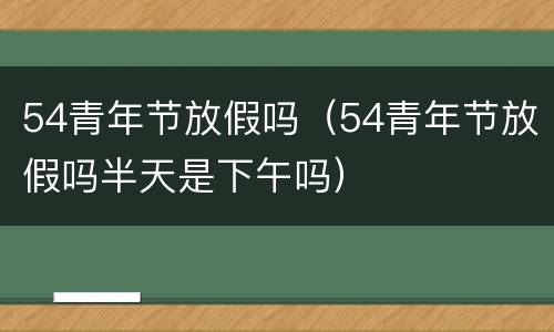 54青年节放假吗（54青年节放假吗半天是下午吗）