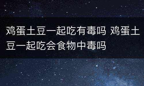 鸡蛋土豆一起吃有毒吗 鸡蛋土豆一起吃会食物中毒吗