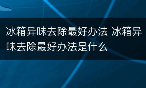 冰箱异味去除最好办法 冰箱异味去除最好办法是什么