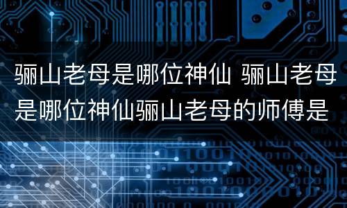 骊山老母是哪位神仙 骊山老母是哪位神仙骊山老母的师傅是谁