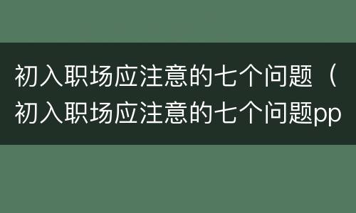 初入职场应注意的七个问题（初入职场应注意的七个问题ppT）
