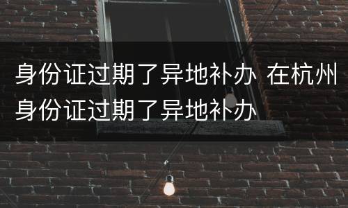 身份证过期了异地补办 在杭州身份证过期了异地补办
