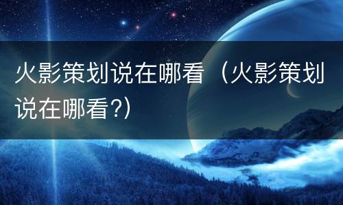 火影策划说在哪看（火影策划说在哪看?）