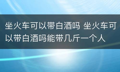 坐火车可以带白酒吗 坐火车可以带白酒吗能带几斤一个人