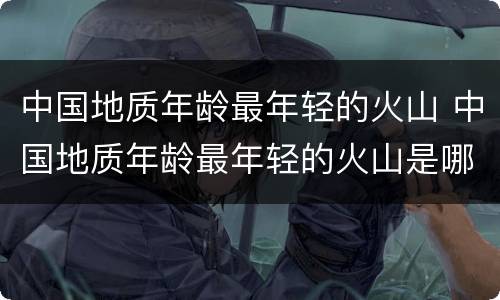 中国地质年龄最年轻的火山 中国地质年龄最年轻的火山是哪