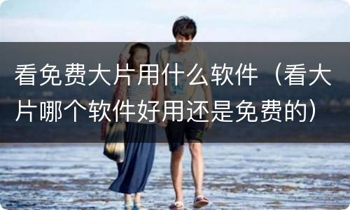 看免费大片用什么软件（看大片哪个软件好用还是免费的）