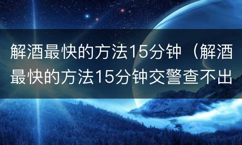 解酒最快的方法15分钟（解酒最快的方法15分钟交警查不出来）