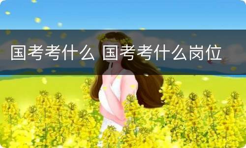 国考考什么 国考考什么岗位