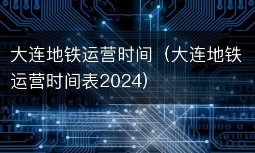 大连地铁运营时间（大连地铁运营时间表2024）