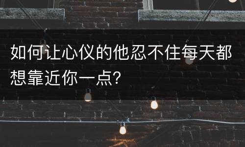 如何让心仪的他忍不住每天都想靠近你一点？