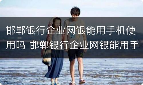 邯郸银行企业网银能用手机使用吗 邯郸银行企业网银能用手机使用吗怎么操作
