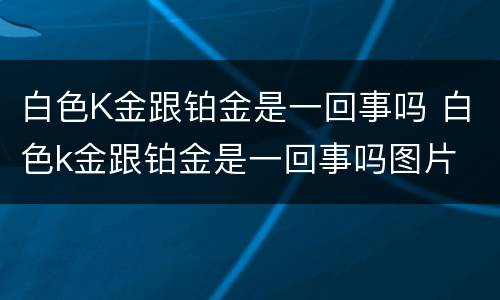 白色K金跟铂金是一回事吗 白色k金跟铂金是一回事吗图片