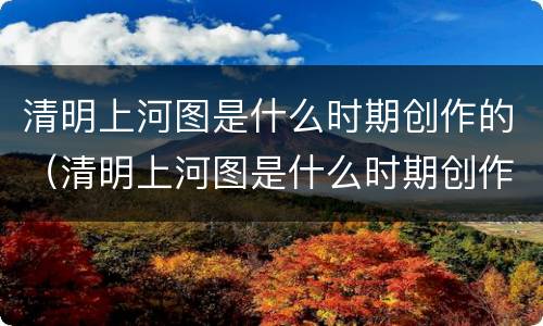 清明上河图是什么时期创作的（清明上河图是什么时期创作的）