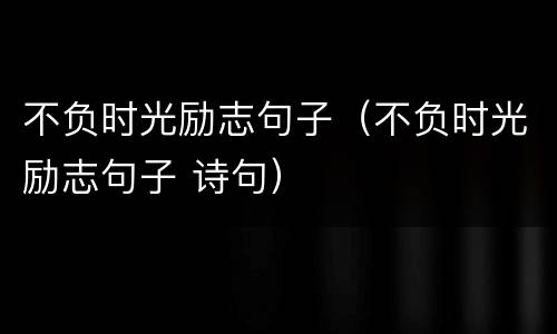 不负时光励志句子（不负时光励志句子 诗句）