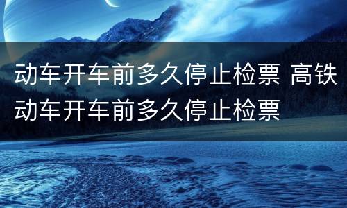 动车开车前多久停止检票 高铁动车开车前多久停止检票